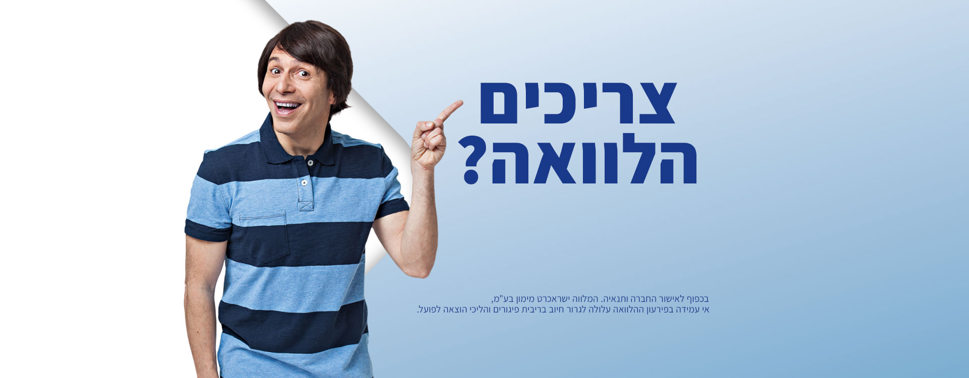צריכים הלוואה? תוודאו שזה ישראכרט! חברת האשראי הגדולה בישראל. בכפוף לאישור החברה ותנאיה. המלווה ישראכרט מימון בע"מ, אי עמידה בפירעון ההלוואה עלול לגרור חיוב בריבית פיגורים והליכי הוצאה לפועל. צריכים הלוואה? תוודאו שזה ישראכרט! חברת האשראי הגדולה בישראל. בכפוף לאישור החברה ותנאיה. המלווה ישראכרט מימון בע"מ, אי עמידה בפירעון ההלוואה עלול לגרור חיוב בריבית פיגורים והליכי הוצאה לפועל.